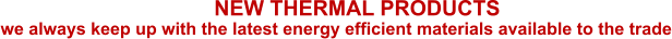 we always keep up with the latest energy efficient materials available to the trade NEW THERMAL PRODUCTS